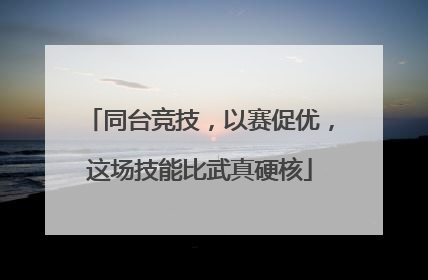 同台竞技，以赛促优，这场技能比武真硬核