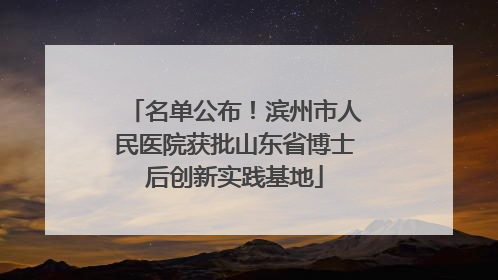 名单公布！滨州市人民医院获批山东省博士后创新实践基地