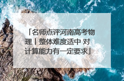 名师点评河南高考物理丨整体难度适中 对计算能力有一定要求