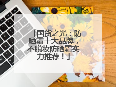 国货之光：防晒霜十大品牌，不脱妆防晒霜实力推荐！