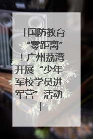 国防教育“零距离”！广州荔湾开展“少年军校学员进军营”活动