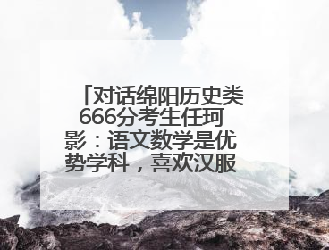 对话绵阳历史类666分考生任珂影：语文数学是优势学科，喜欢汉服，用哭释放情绪