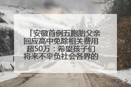 安徽首例五胞胎父亲回应高中免除相关费用超50万：希望孩子们将来不辜负社会各界的帮助与支持