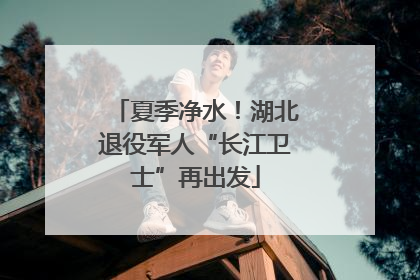 夏季净水！湖北退役军人“长江卫士”再出发