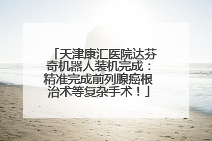 天津康汇医院达芬奇机器人装机完成：精准完成前列腺癌根治术等复杂手术！