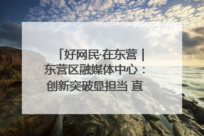 好网民·在东营｜东营区融媒体中心：创新突破显担当 直播赋能谱华章