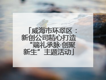 威海市环翠区：新创公司精心打造“端礼承脉·创聚新生”主题活动