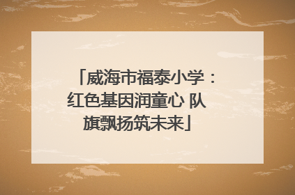 威海市福泰小学：红色基因润童心 队旗飘扬筑未来