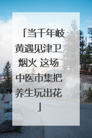 当千年岐黄遇见津卫烟火 这场中医市集把养生玩出花