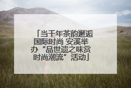 当千年茶韵邂逅国际时尚 安溪举办“品世遗之味赏时尚潮流”活动