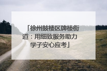 徐州鼓楼区牌楼街道：用细致服务助力学子安心应考