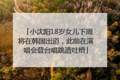 小沈阳18岁女儿下周将在韩国出道，此前在演唱会登台唱跳遭吐槽