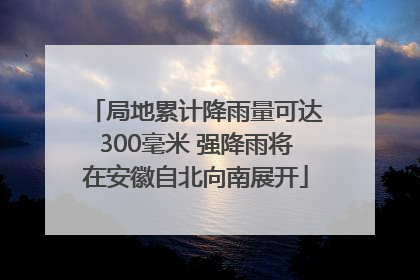局地累计降雨量可达300毫米 强降雨将在安徽自北向南展开