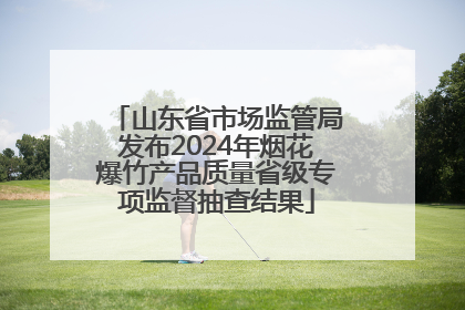 山东省市场监管局发布2024年烟花爆竹产品质量省级专项监督抽查结果