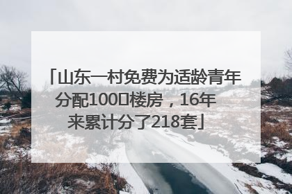 山东一村免费为适龄青年分配100㎡楼房，16年来累计分了218套