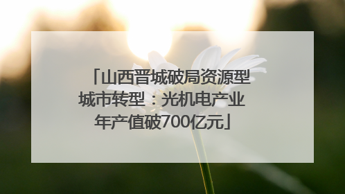 山西晋城破局资源型城市转型：光机电产业年产值破700亿元