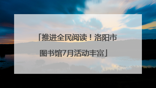 推进全民阅读！洛阳市图书馆7月活动丰富