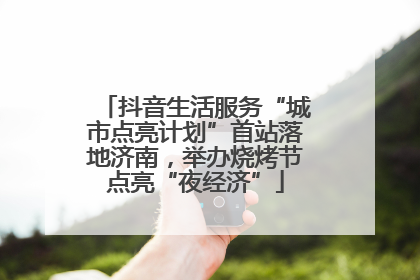 抖音生活服务“城市点亮计划”首站落地济南，举办烧烤节点亮“夜经济”