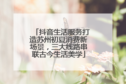 抖音生活服务打造苏州初夏消费新场景，三大线路串联古今生活美学