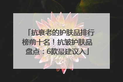 抗衰老的护肤品排行榜前十名！抗皱护肤品盘点：6款最建议入