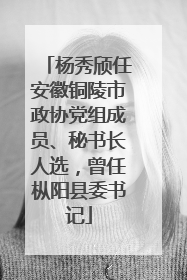 杨秀颀任安徽铜陵市政协党组成员、秘书长人选，曾任枞阳县委书记