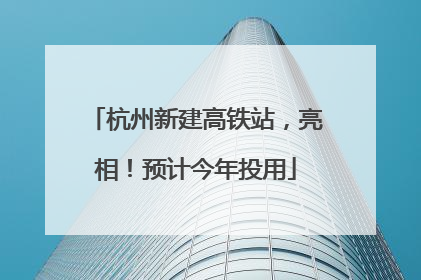 杭州新建高铁站，亮相！预计今年投用