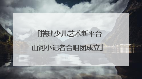 搭建少儿艺术新平台 山河小记者合唱团成立
