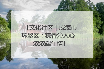 文化社区｜威海市环翠区：粽香沁人心 浓浓端午情