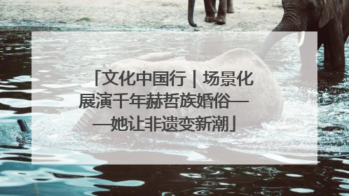 文化中国行｜场景化展演千年赫哲族婚俗——她让非遗变新潮