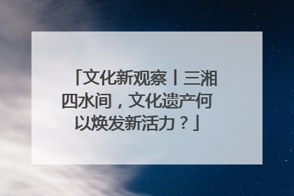 文化新观察丨三湘四水间，文化遗产何以焕发新活力？