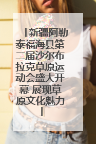 新疆阿勒泰福海县第二届沙尔布拉克草原运动会盛大开幕 展现草原文化魅力