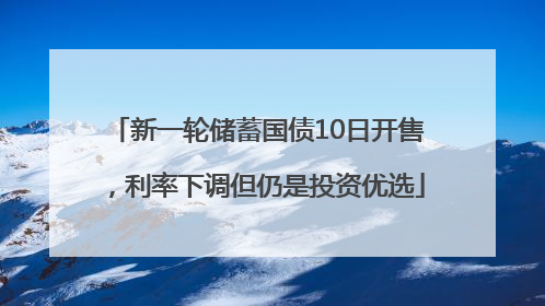 新一轮储蓄国债10日开售，利率下调但仍是投资优选