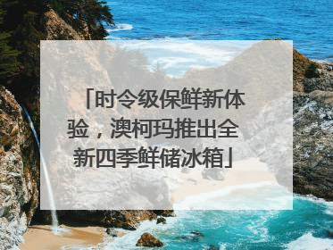 时令级保鲜新体验，澳柯玛推出全新四季鲜储冰箱