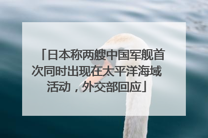 日本称两艘中国军舰首次同时出现在太平洋海域活动，外交部回应