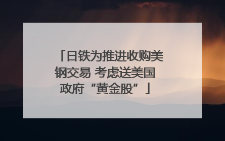 日铁为推进收购美钢交易 考虑送美国政府“黄金股”