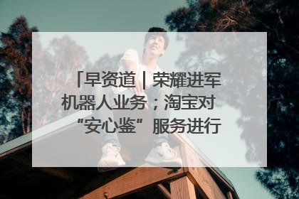 早资道｜荣耀进军机器人业务；淘宝对“安心鉴”服务进行逐步下线调整