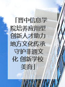 晋中信息学院培养应用型创新人才助力地方文化传承 守护非遗文化 创新学校美育