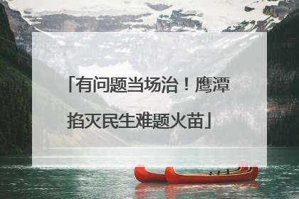有问题当场治！鹰潭掐灭民生难题火苗