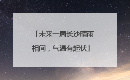 未来一周长沙晴雨相间，气温有起伏