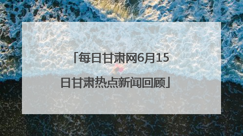 每日甘肃网6月15日甘肃热点新闻回顾