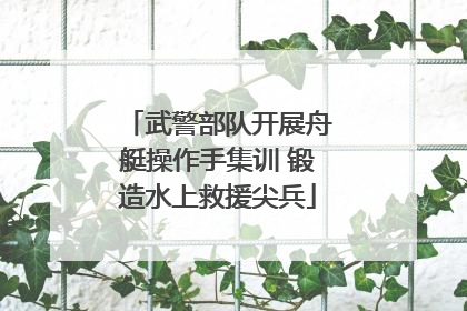 武警部队开展舟艇操作手集训 锻造水上救援尖兵
