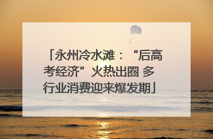 永州冷水滩：“后高考经济”火热出圈 多行业消费迎来爆发期