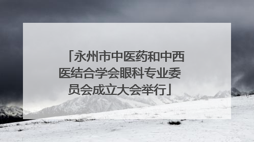 永州市中医药和中西医结合学会眼科专业委员会成立大会举行