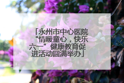 永州市中心医院“情暖童心，快乐六一”健康教育促进活动圆满举办