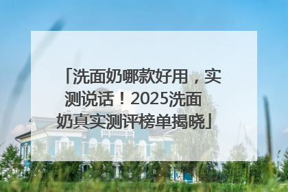 洗面奶哪款好用，实测说话！2025洗面奶真实测评榜单揭晓