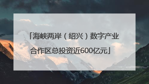 海峡两岸（绍兴）数字产业合作区总投资近600亿元