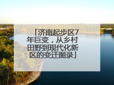 济南起步区7年巨变，从乡村田野到现代化新区的变迁图录