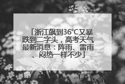 浙江飙到36℃又暴跌到二字头，高考天气最新消息：阵雨、雷雨、闷热一样不少