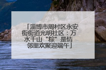 淄博市周村区永安街街道光明社区：万水千山“粽”是情 邻里欢聚迎端午