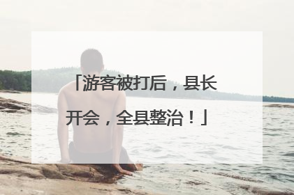 游客被打后，县长开会，全县整治！